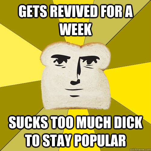 Gets revived for a week Sucks too much dick to stay popular  Breadfriend