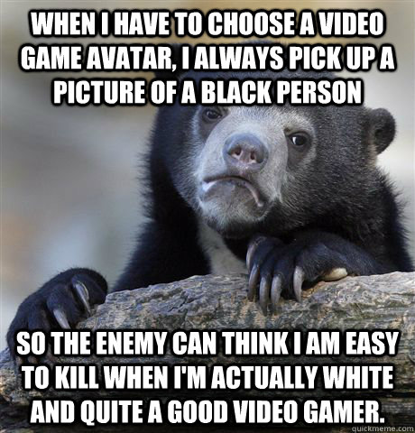 WHEN I HAVE TO CHOOSE A VIDEO GAME AVATAR, i ALWAYS PICK UP A PICTURE OF A BLACK PERSON SO THE ENEMY CAN THINK I AM EASY TO KILL WHEN I'M ACTUALLY WHITE AND QUITE A GOOD VIDEO GAMER.  Confession Bear