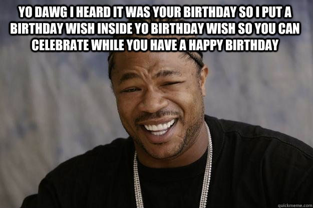 Yo dawg I heard it was your birthday so I put a birthday wish inside yo birthday wish so you can celebrate while you have a happy birthday   Xzibit meme