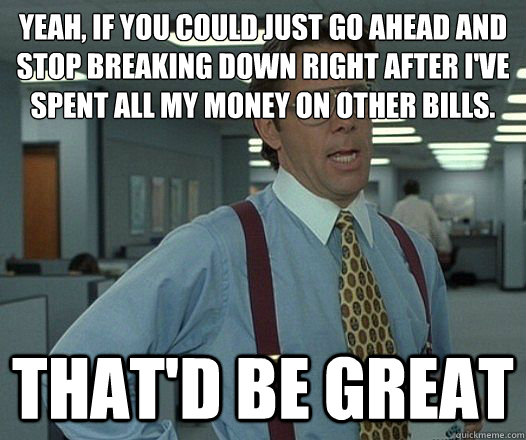 Yeah, if you could just go ahead and stop breaking down right after I've spent all my money on other bills. That'd be great  Lumbergh
