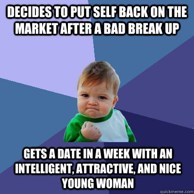 Decides to put self back on the market after a bad break up Gets a date in a week with an intelligent, attractive, and nice young woman  Success Kid