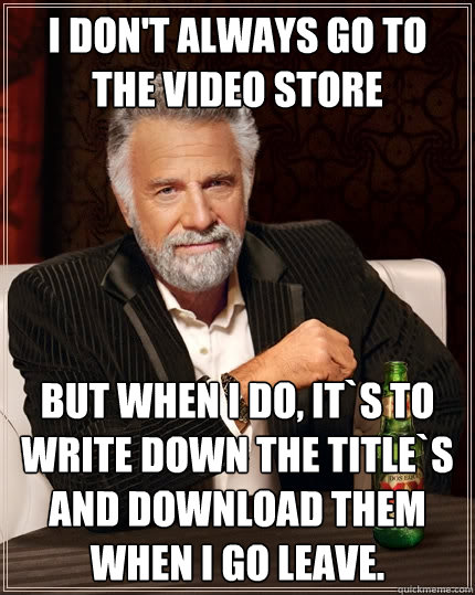 I don't always go to the video store but when I do, it`s to write down the title`s and download them when I go leave.  The Most Interesting Man In The World