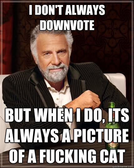I don't always downvote But when I do, its always a picture of a fucking cat  The Most Interesting Man In The World