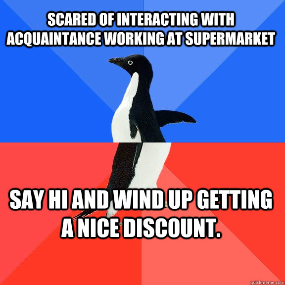 scared of interacting with acquaintance working at supermarket Say hi and wind up getting a nice discount.  Socially Awkward Awesome Penguin