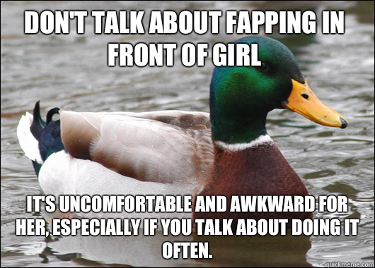 Don't talk about fapping in front of girl It's uncomfortable and awkward for her, especially if you talk about doing it often.  Actual Advice Mallard