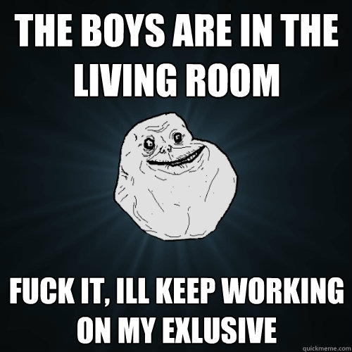 the boys are in the living room fuck it, ill keep working on my exlusive  Forever Alone