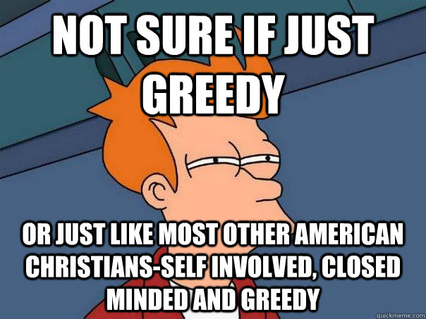 Not sure if Just Greedy  Or just like most other American Christians-self involved, closed minded and greedy  Futurama Fry