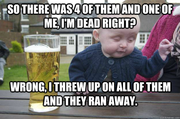 So there was 4 of them and one of me, I'm dead right? Wrong, I threw up on all of them and they ran away.  - So there was 4 of them and one of me, I'm dead right? Wrong, I threw up on all of them and they ran away.   Misc