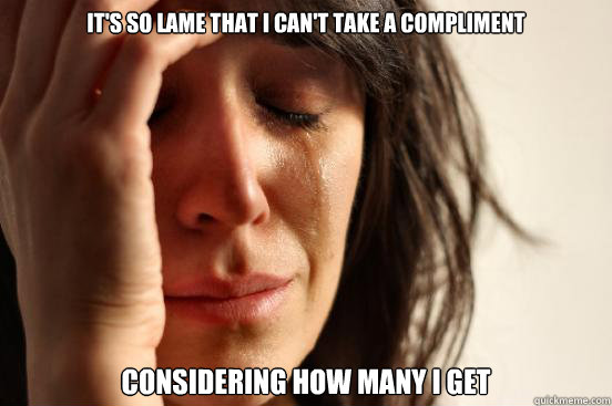 It's so lame that I can't take a compliment considering how many I get  First World Problems