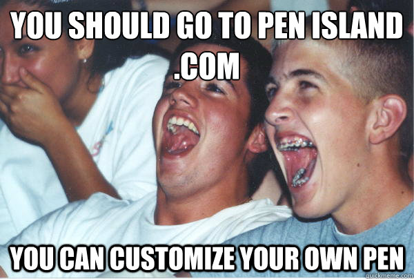 you should go to Pen island .com you can customize your own pen   Immature High Schoolers