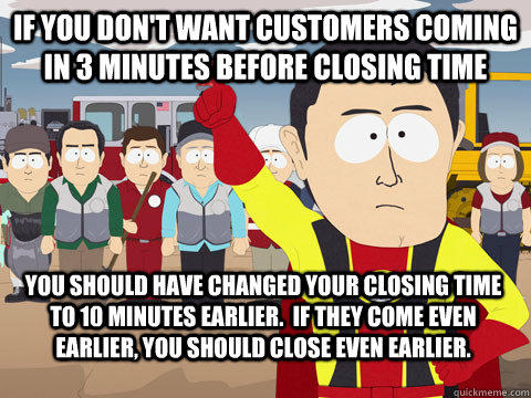 if you don't want customers coming in 3 minutes before closing time you should have changed your closing time to 10 minutes earlier.  if they come even earlier, you should close even earlier.  Captain Hindsight