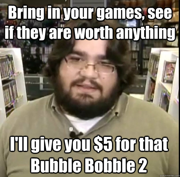 Bring in your games, see if they are worth anything I'll give you $5 for that Bubble Bobble 2  