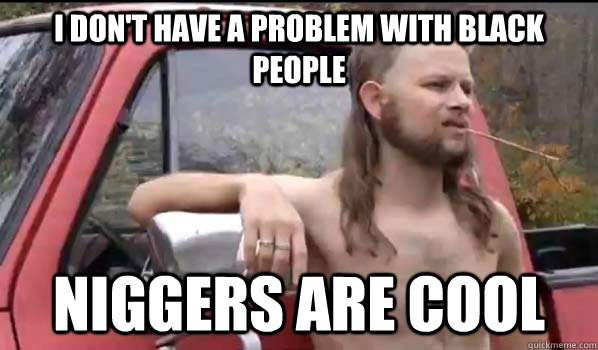 i don't have a problem with black people niggers are cool  Almost Politically Correct Redneck