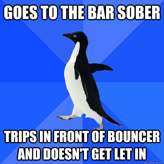 Goes to the bar sober Trips in front of bouncer and doesn't get let in  Socially Awkward Penguin