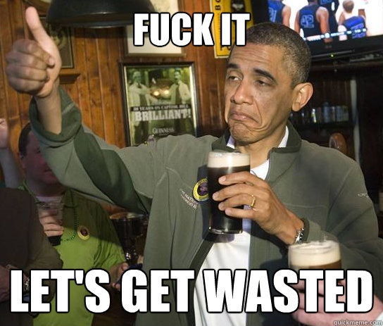 Fuck it Let's get wasted  Upvoting Obama