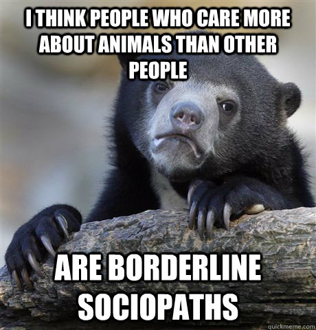 I think people who care more about animals than other people Are borderline sociopaths  Confession Bear