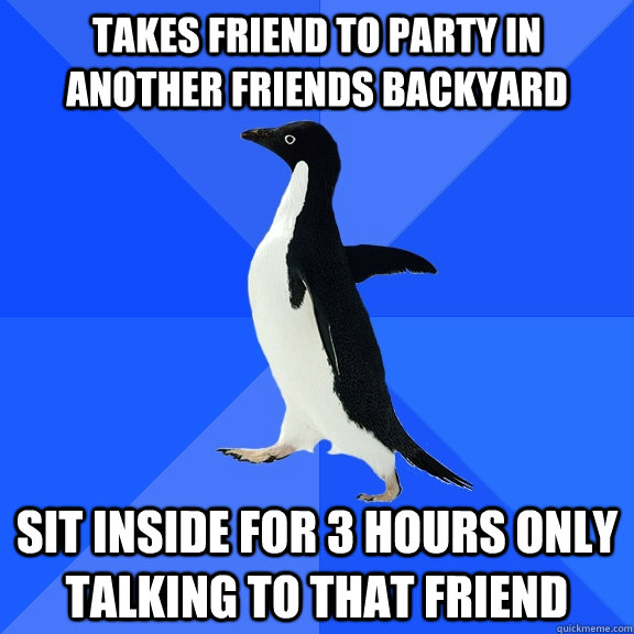 Takes friend to party in another friends backyard sit inside for 3 hours only talking to that friend  Socially Awkward Penguin