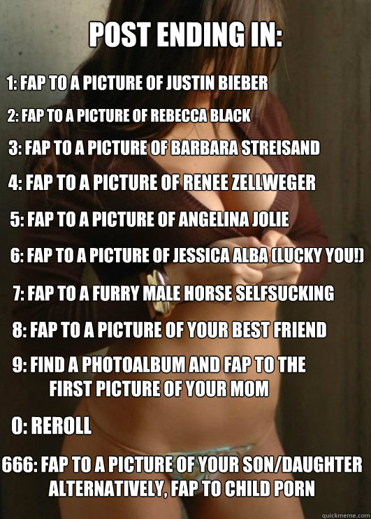 POST ENDING IN: 1: FAP TO A PICTURE OF JUSTIN BIEBER 2: FAP TO A PICTURE OF REBECCA BLACK 3: FAP TO A PICTURE OF BARBARA STREISAND 4: FAP TO A PICTURE OF RENEE ZELLWEGER 5: FAP TO A PICTURE OF ANGELINA JOLIE 6: FAP TO A PICTURE OF JESSICA ALBA (LUCKY YOU!  Boobtastic Chick