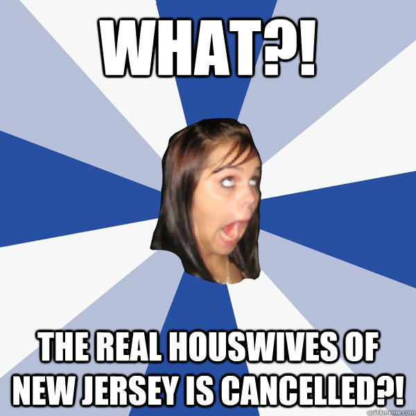 what?! the real houswives of new jersey is cancelled?!  Annoying Facebook Girl