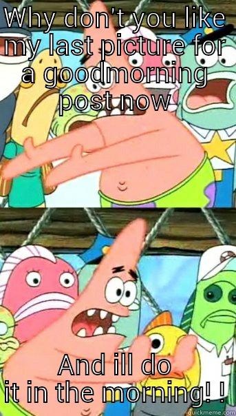 WHY DON'T YOU LIKE MY LAST PICTURE FOR A GOODMORNING POST NOW AND ILL DO IT IN THE MORNING! ! Push it somewhere else Patrick