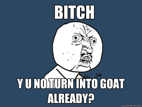 BITCH y u no TURN INTO GOAT ALREADY?  Y U No
