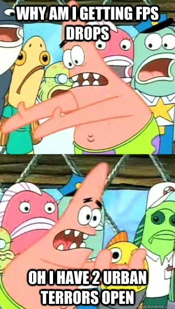 why am i getting fps drops oh i have 2 urban terrors open  Push it somewhere else Patrick