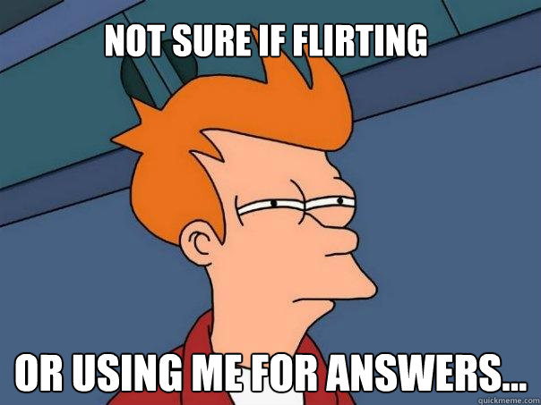 Not sure if flirting or using me for answers...  Futurama Fry