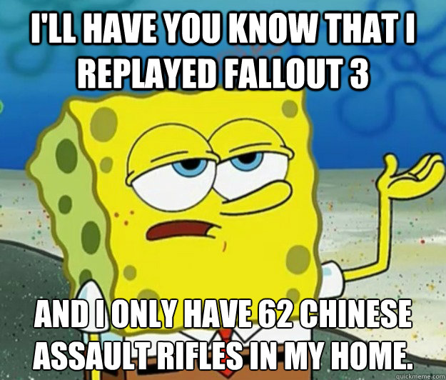 I'll have you know that I replayed Fallout 3 And i only have 62 Chinese Assault rifles in my home.  Tough Spongebob