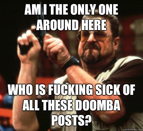 Am i the only one around here Who is fucking sick of all these doomba posts?  Am I The Only One Around Here
