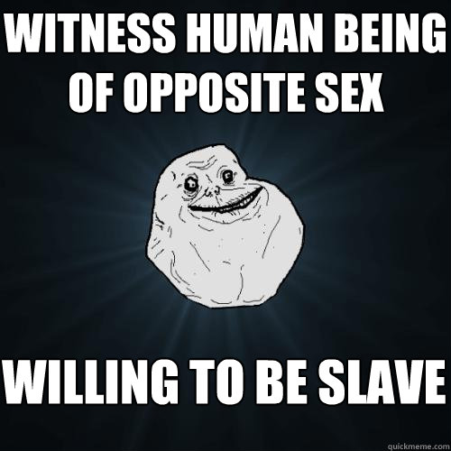 witness human being of opposite sex willing to be slave  Forever Alone
