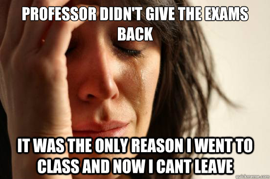 Professor didn't give the exams back it was the only reason i went to class and now i cant leave   First World Problems