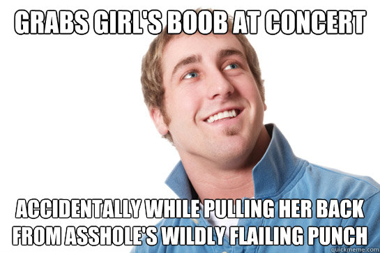 grabs girl's boob at concert accidentally while pulling her back from asshole's wildly flailing punch  Misunderstood D-Bag