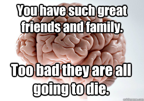 You have such great friends and family. Too bad they are all going to die.   Scumbag Brain