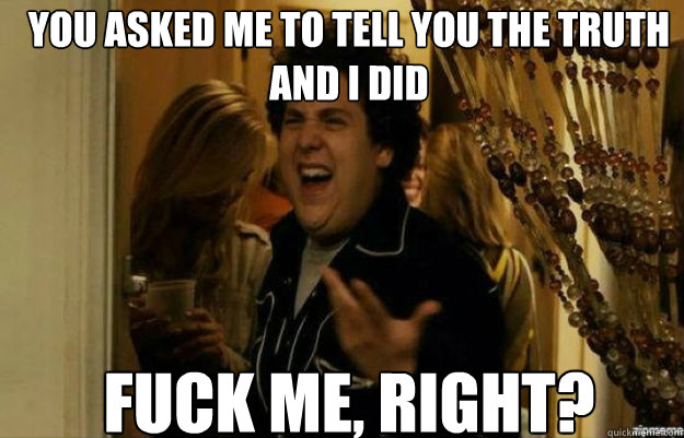 You asked me to tell you the truth and I did FUCK ME, RIGHT?  fuck me right