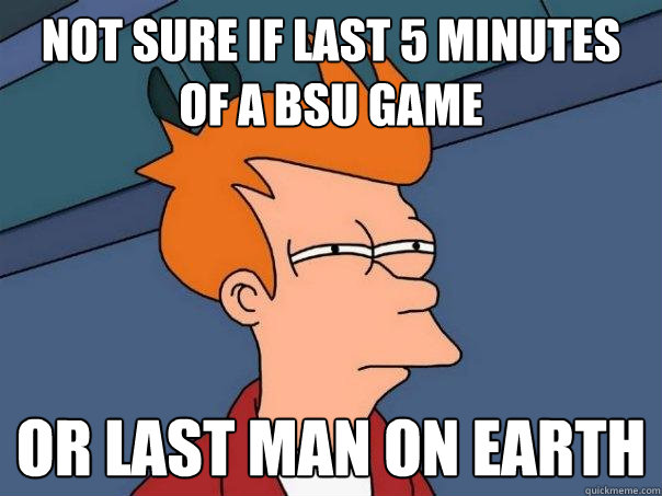 Not sure if last 5 minutes of a BSU game Or last man on Earth  Futurama Fry