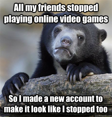All my friends stopped playing online video games  So I made a new account to make it look like I stopped too  Confession Bear