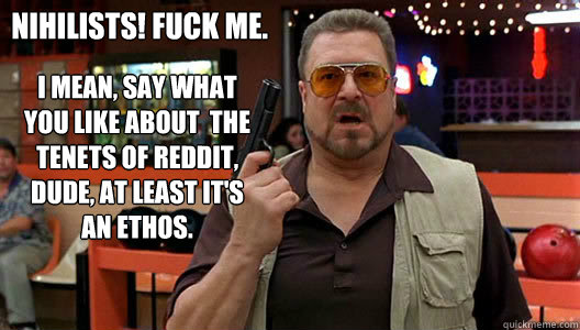 I mean, say what you like about  the tenets of Reddit, Dude, at least it's an ethos. 
 Nihilists! Fuck me.  Walter