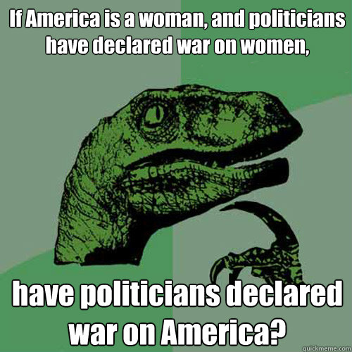 If America is a woman, and politicians have declared war on women, have politicians declared war on America?  Philosoraptor