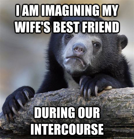 I am imagining my wife's best friend  during our intercourse  Confession Bear