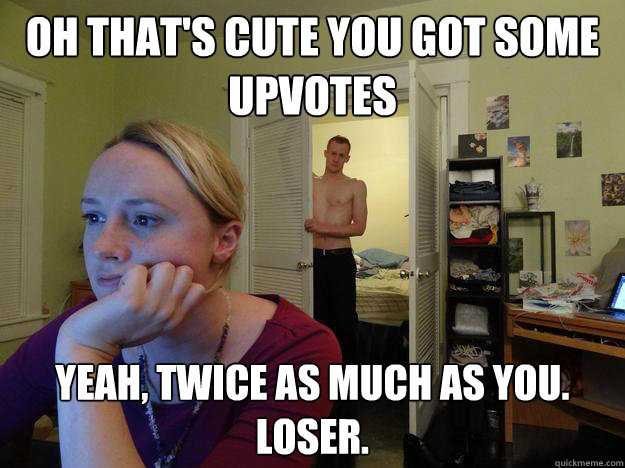 Oh that's cute you got some upvotes Yeah, twice as much as you.  Loser.  Redditors Boyfriend