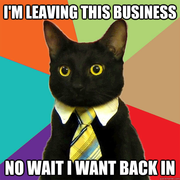 I'm leaving this business no wait i want back in  Business Cat