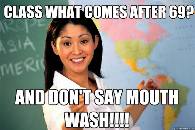 class what comes after 69? and don't say mouth wash!!!!  Unhelpful High School Teacher