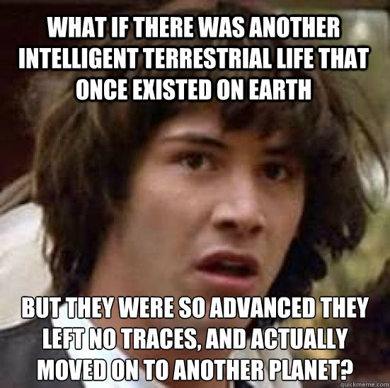 what if there was another intelligent terrestrial life that once existed on earth but they were so advanced they left no traces, and actually moved on to another planet?
 - what if there was another intelligent terrestrial life that once existed on earth but they were so advanced they left no traces, and actually moved on to another planet?
  conspiracy keanu