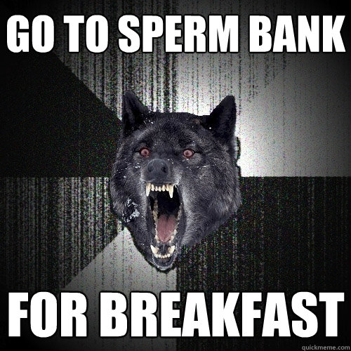 go to sperm bank for breakfast  Insanity Wolf