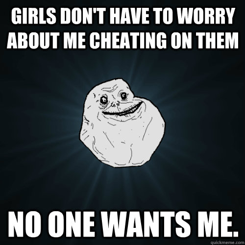 Girls don't have to worry about me cheating on them no one wants me.  Forever Alone