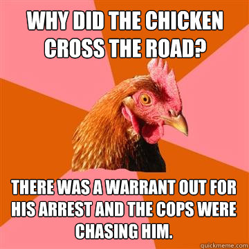 Why did the chicken cross the road? There was a warrant out for his arrest and the cops were chasing him. - Why did the chicken cross the road? There was a warrant out for his arrest and the cops were chasing him.  Anti-Joke Chicken