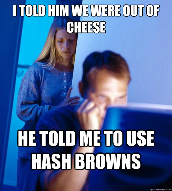 i told him we were out of cheese he told me to use hash browns  Sexy redditor wife