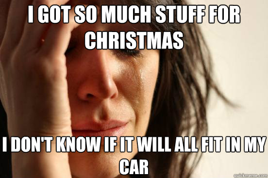 I got so much stuff for Christmas I don't know if it will all fit in my car  First World Problems
