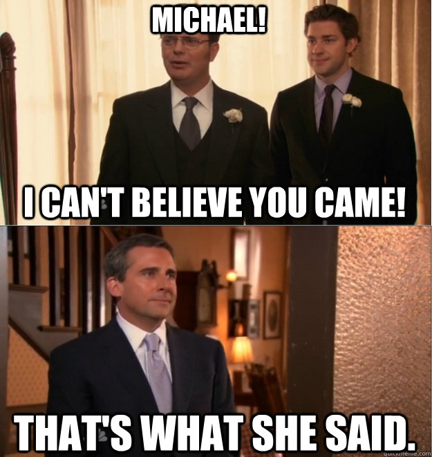 MICHAEL! I can't believe you came! That's what she said.  