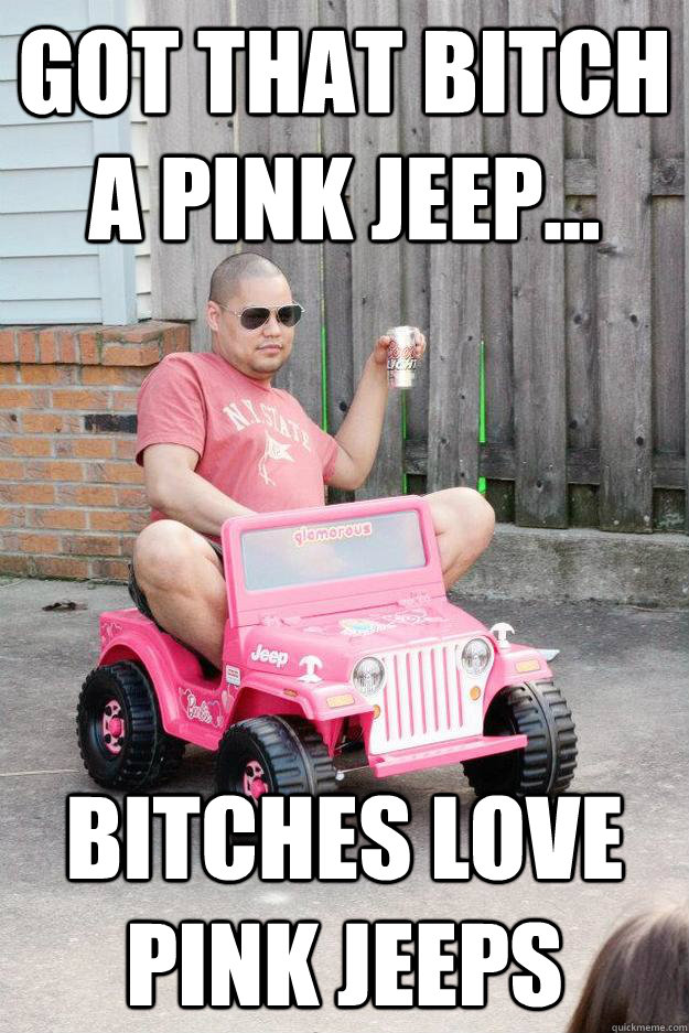 Got that bitch a pink Jeep... bitches love pink jeeps  drunk dad